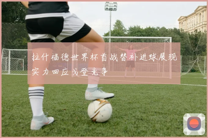拉什福德世界杯首战替补进球展现实力回应戈登竞争