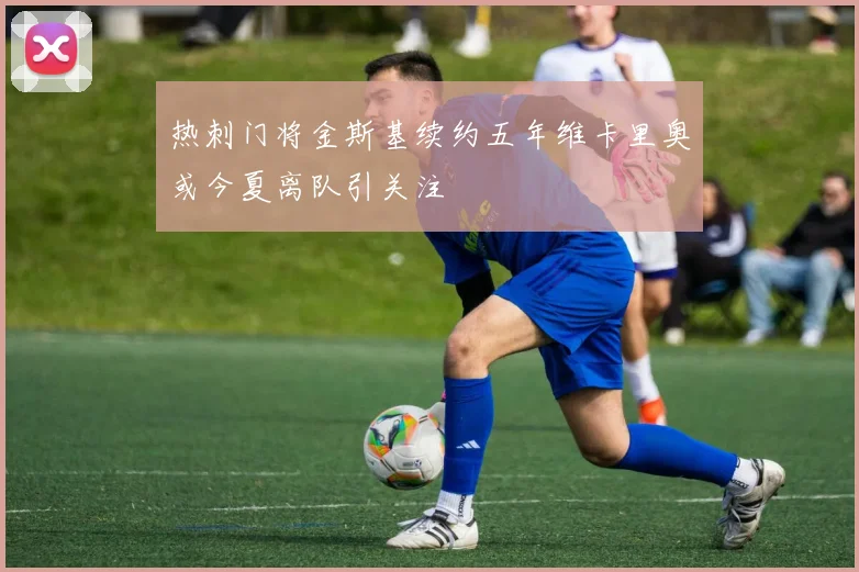 热刺门将金斯基续约五年维卡里奥或今夏离队引关注