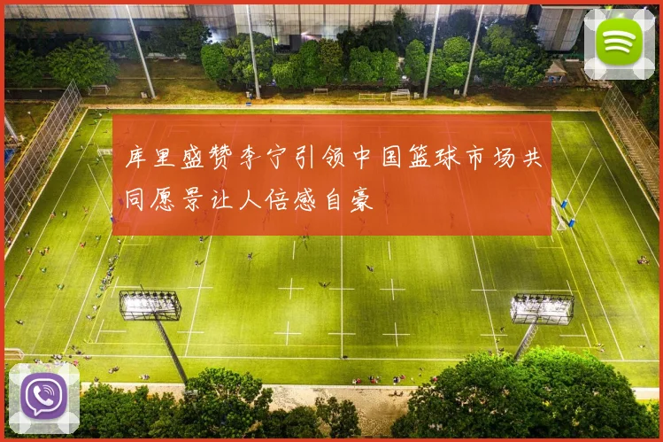 库里盛赞李宁引领中国篮球市场共同愿景让人倍感自豪