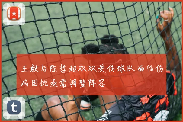 王毅与陈哲超双双受伤球队面临伤病困扰亟需调整阵容