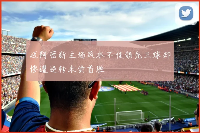 迈阿密新主场风水不佳领先三球却惨遭逆转未尝首胜