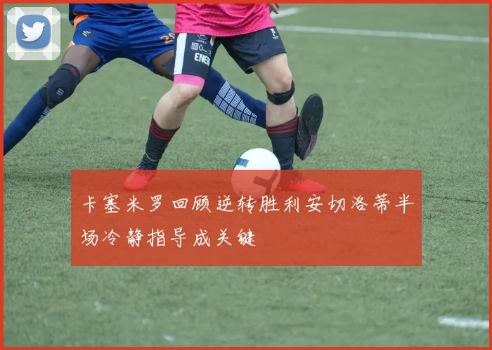 卡塞米罗回顾逆转胜利安切洛蒂半场冷静指导成关键