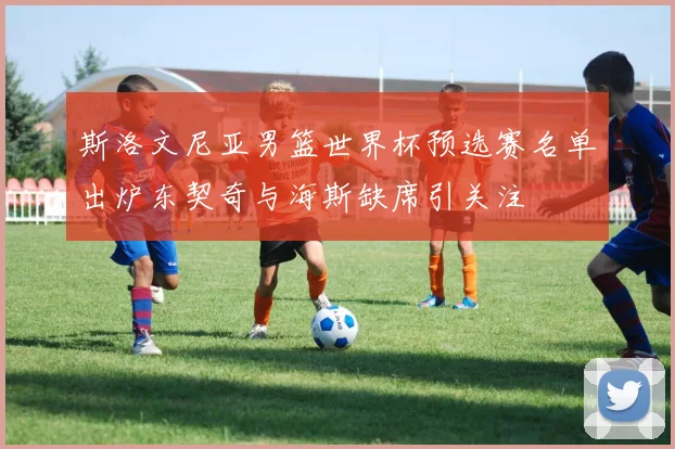 斯洛文尼亚男篮世界杯预选赛名单出炉东契奇与海斯缺席引关注