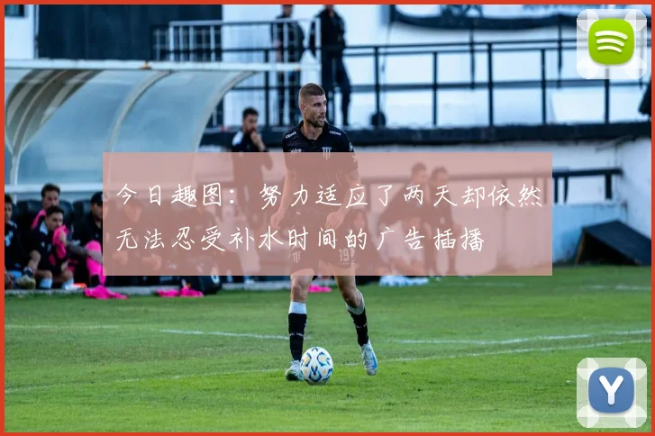 今日趣图：努力适应了两天却依然无法忍受补水时间的广告插播
