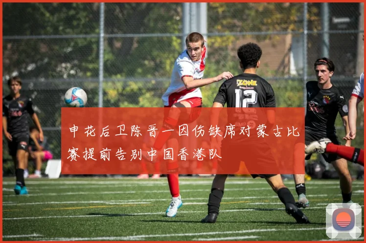 申花后卫陈晋一因伤缺席对蒙古比赛提前告别中国香港队