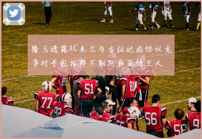 隆戈透露AC米兰与吉拉达成协议竞争对手包括那不勒斯和亚特兰大