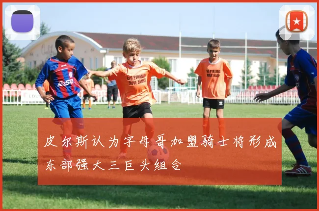 皮尔斯认为字母哥加盟骑士将形成东部强大三巨头组合