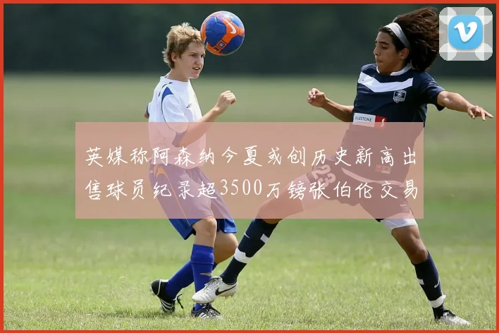 英媒称阿森纳今夏或创历史新高出售球员纪录超3500万镑张伯伦交易