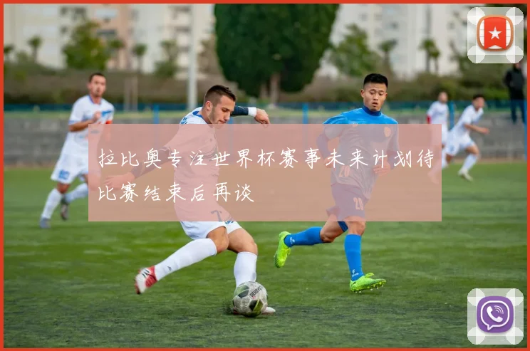 拉比奥专注世界杯赛事未来计划待比赛结束后再谈